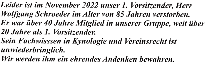 Leider ist im November 2022 unser 1. Vorsitzender, Herr Wolfgang Schroeder im Alter von 85 Jahren verstorben. Er war über 40 Jahre Mitglied in unserer Gruppe, weit über 20 Jahre als 1. Vorsitzender. Sein Fachwisssen in Kynologie und Vereinsrecht ist unwiederbringlich. Wir werden ihm ein ehrendes Andenken bewahren.